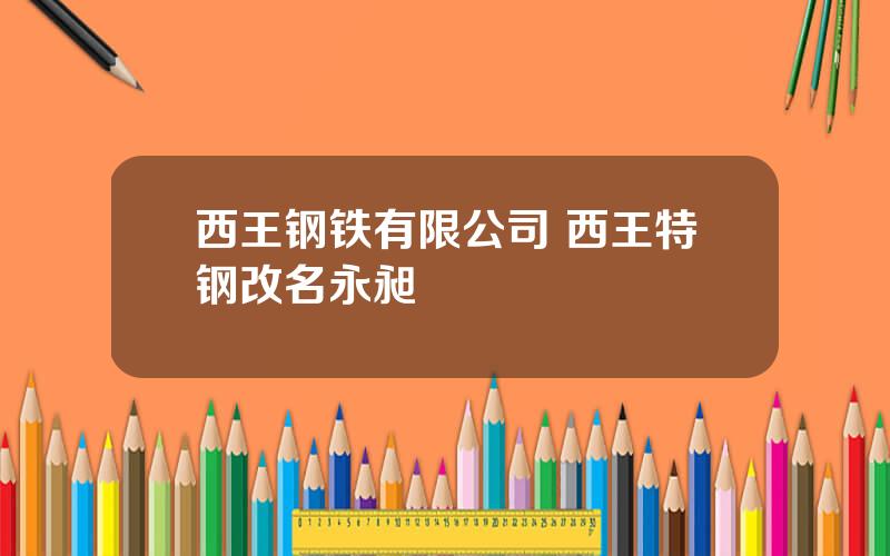 西王钢铁有限公司 西王特钢改名永昶